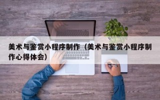 衡东美术与鉴赏小程序制作（美术与鉴赏小程序制作心得体会）