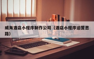 衡东威海酒店小程序制作公司（酒店小程序运营思路）